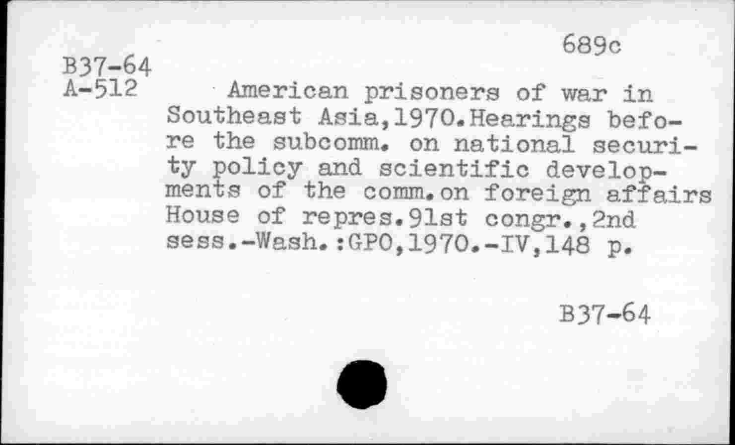 ﻿B37-64 A-512
689c
American prisoners of war in Southeast Asia,1970.Hearings before the subcomm, on national security policy and scientific developments of the comm.on foreign affairs House of repres.91st congr.,2nd sess.-Wash.:GPO,1970.-IV,148 p.
B37-64